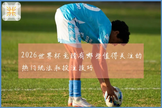 2026世界杯竞猜有哪些值得关注的热门玩法和投注技巧
