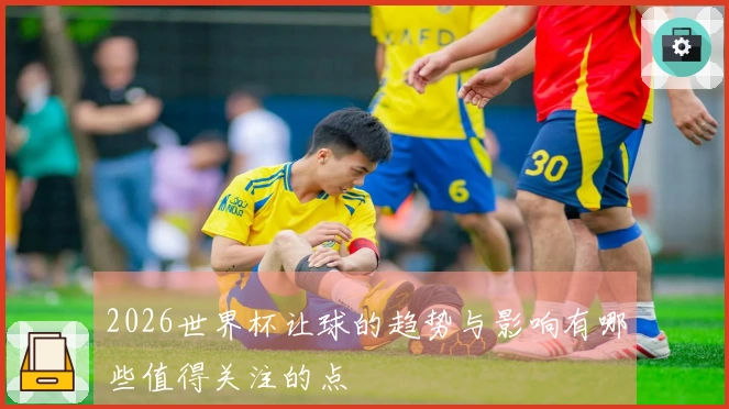 2026世界杯让球的趋势与影响有哪些值得关注的点