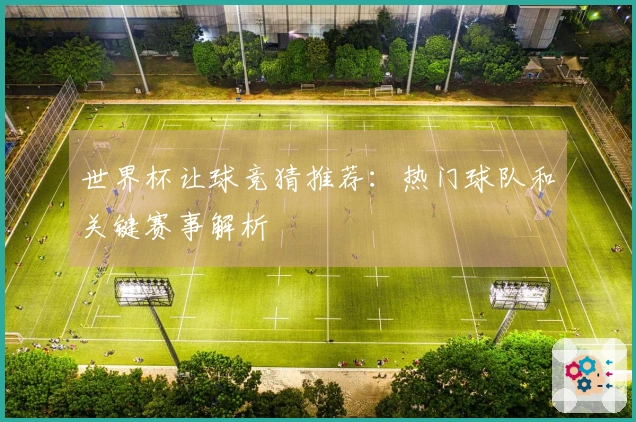 世界杯让球竞猜推荐：热门球队和关键赛事解析