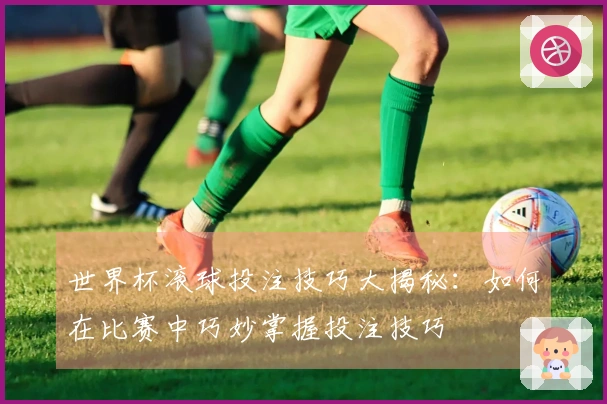 世界杯滚球投注技巧大揭秘：如何在比赛中巧妙掌握投注技巧