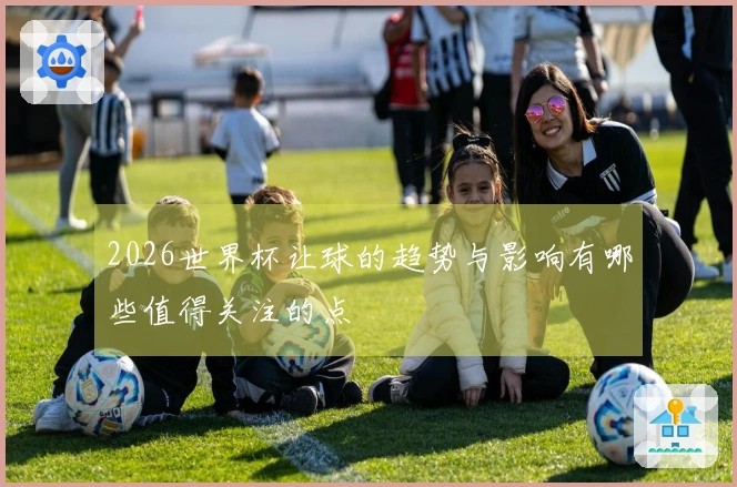2026世界杯让球的趋势与影响有哪些值得关注的点